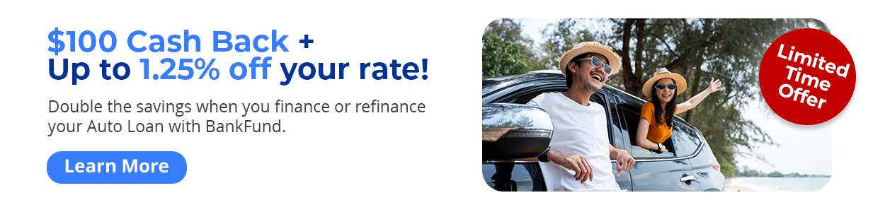Limited time offer - $100 Cash Back + Up to 1.25% off your rate! Double the savings when you finance or refinance your Auto Loan with BankFund. Learn More