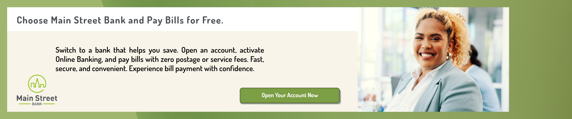 Choose Main Street Bank and Pay Bills for Free. Switch to a bank that helps you save. Open an account, activate Online Banking, and pay bills with zero postage or service fees. Fast, secure, and convenient. Experience bill payment with confidence. Click here to Open Your Account Now.