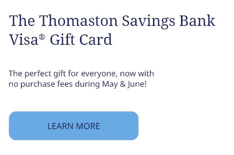 The Thomaston Savings Bank
Visa® Gift Card
The perfect gift for everyone, now with
no purchase fees during May & June!
LEARN MORE