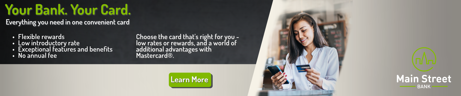 Your Bank. Your Card. Everything you need in one convenient card. Flexible rewards, low introductory rate, exceptional features and benefits, no annual fee. Choose the card that's right for you - low rates or rewards, and a world of additional advantages with Mastercard. Click here to learn more.