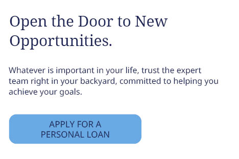 Open the Door to New
Opportunities.
Whatever is important in your life, trust the expert
team right in your backyard, committed to helping you
achieve your goals.
APPLY FOR A PERSONAL LOAN