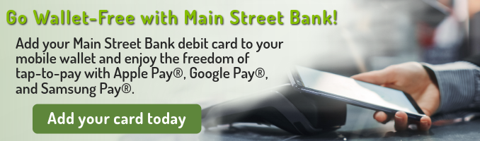 Go Wallet-Free with Main Street Bank!
Add your Main Street Bank debit card to your mobile wallet and enjoy the freedom of tap-to-pay with Apple Pay®, Google Pay®, and Samsung Pay®. Click here to add your card today.