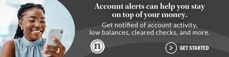 Account alerts can help you stay on top of your money. Get notified of account activity, low balances, cleared checks, and more. Get Started