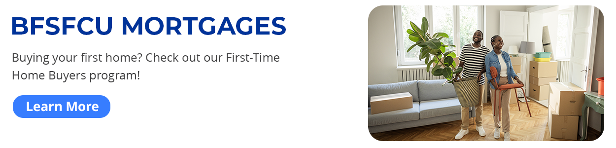 BFSFCU Mortgages. Buying your first home? Check out our First-Time Home Buyers program! Learn more.