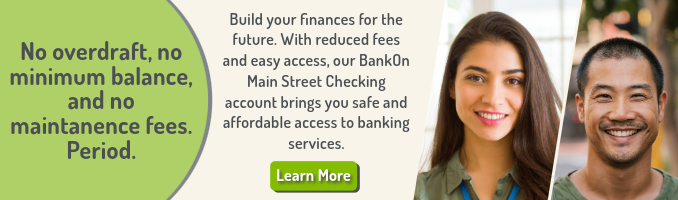 No overdraft, no minimum balance, and no maintanence fees. Period. Build your finances for the future. With reduced fees and easy access, our BankOn Main Street Checking account brings you safe and affordable access to banking services. Click here to Learn More.