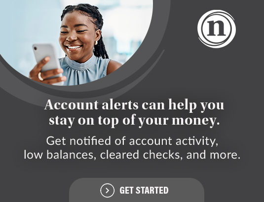 Account alerts can help you stay on top of your money. Get notified of account activity, low balances, cleared checks, and more. Get Started
