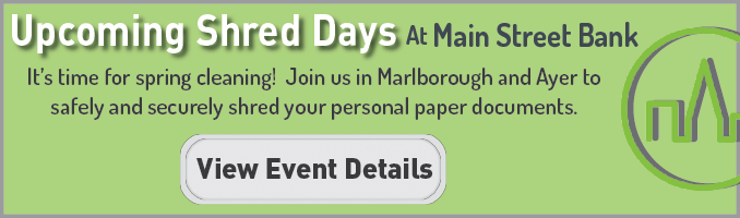 Upcoming Shred Days at Main Street Bank. It's time for spring cleaning! Join us in Marlborough and Ayer to safely and securly shred your personal paper documents. Learn dates, times, and guidelines on the event page. Click here to view event details.