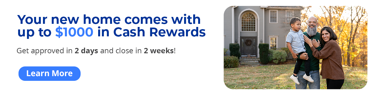 Your new home comes with up to $1000 in Mortgage Cash Rewards. Get approved in 2 days and close in 2 weeks! Learn More