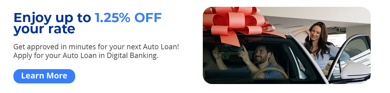 Enjoy up to 1.25% OFF your rate - Get approved in minutes for your next Auto Loan! Apply for your Auto Loan in Digital Banking. Learn More