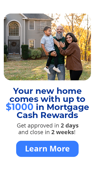 Your new home comes with up to $1000 in Mortgage Cash Rewards. Get approved in 2 days and close in 2 weeks! Learn More