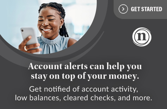 Account alerts can help you stay on top of your money. Get notified of account activity, low balances, cleared checks, and more. Get Started