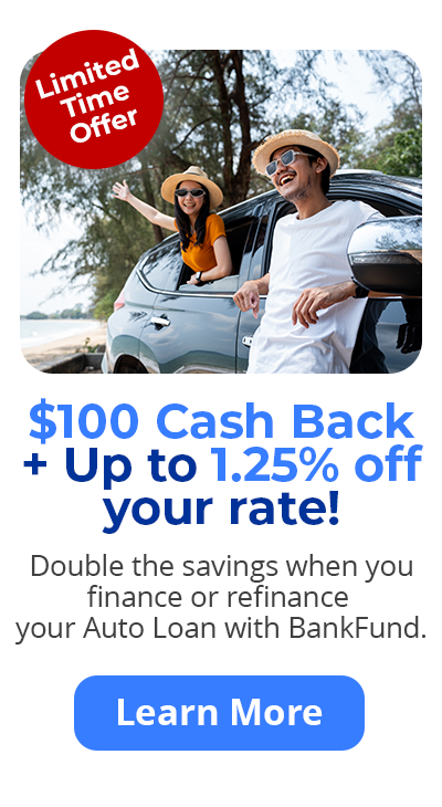 Limited time offer - $100 Cash Back + Up to 1.25% off your rate! Double the savings when you finance or refinance your Auto Loan with BankFund. Learn More