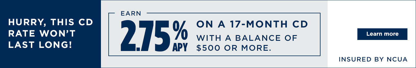 Hurry, this CD rate won't last long! Earn 2.75% APY on a 17 month CD witha  balance of $500 or more. Learn more. Insured by NCUA