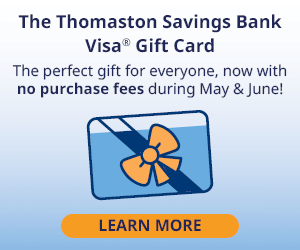 The Thomaston Savings Bank
Visa Gift Card
The perfect gift for everyone, now with
no purchase fees during May & June!
LEARN MORE