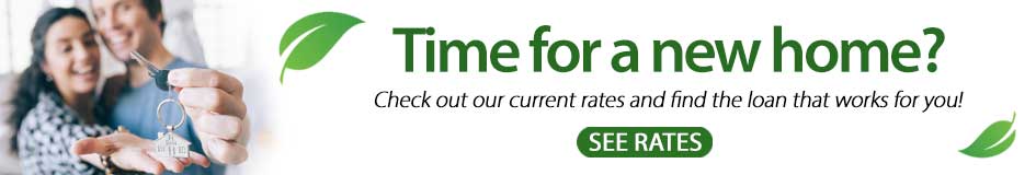 Time for a new home? Check out our current rates and find the loan that works for you! Click here to see our current rates.