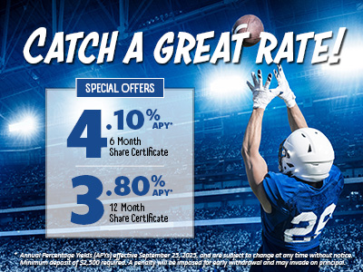 Catch a great rate! Special Offers: 4.10% APY 6 Month Share Certificate, 3.80% APY 12 Month Share Certificate. * Annual Percentage Yields (APYs) effective September 25, 2025, and are subject to change at any time without notice. Minimum deposit of $2,500 required. A penalty will be imposed for early withdrawal and may invade on principal.