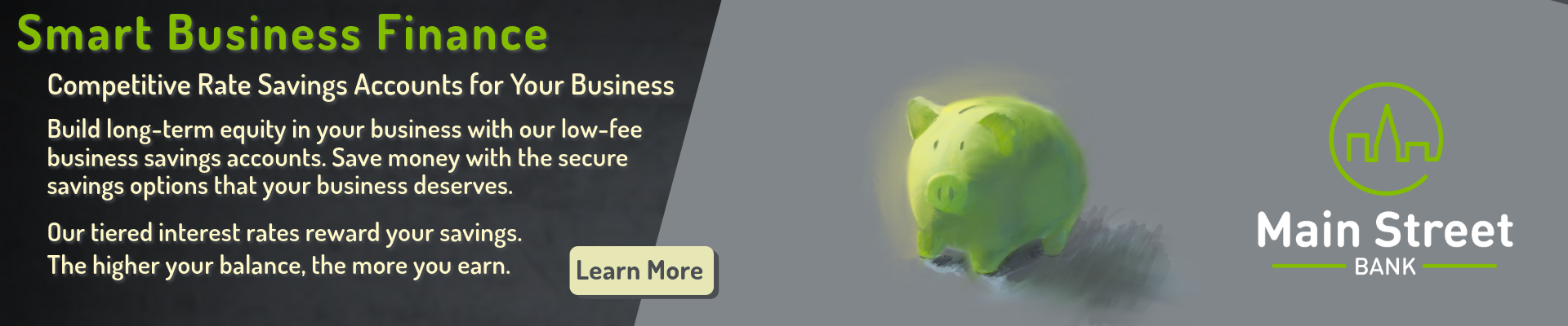 Smart Business Finance: Competitive Rate Savings Accounts for Your Business. Build long-term equity in your business with our low-fee business savings accounts. Save money with the secure savings options that your business deserves. Our tiered interest rates reward your savings. The higher your balance, the more you earn. Click here to learn more.