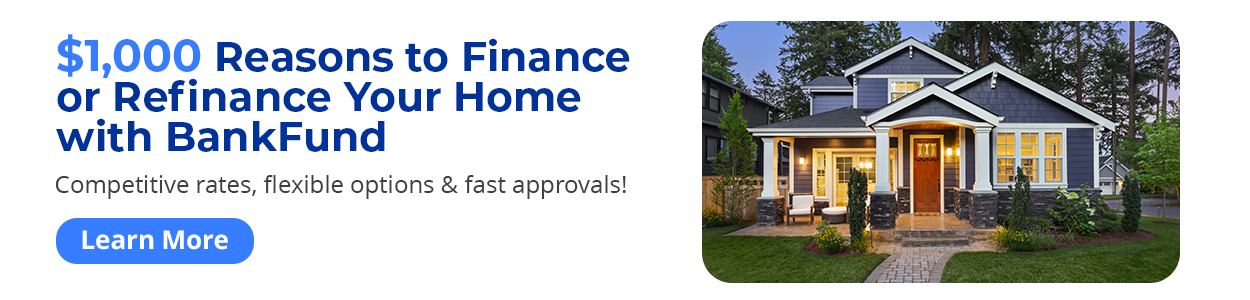 $1,000 Reasons to Finance or Refinance Your Home with BankFund - Competitive rates, flexible
options & fast approvals! Learn More
