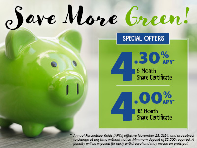 Save More Green! Special Offers: 4.30% APY* 6 Month Share Certificate; 4.00% APY* 12 Month Share Certificate. * Annual Percentage Yields effective November 18, 2024, and are subject to change at any time without notice. Minimum deposit of $2,500 required. A penalty will be imposed for early withdrawal and may invade on principal.