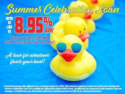 Summer Celebration Loan. Rates as low as 8.95% APR* Borrow up to $10,000 with terms up to 60 months! A loan for whatever floats your boat! *Annual Percentage Rate effective June 1 through August 31, 2025. Rate based on approved credit and credit union relationship. Summer Celebration Loan not available for refinancing existing MECU loans. Qualification for unsecured credit required. Payment example: A $10,000 loan over 60 months would have monthly payments of $20.73 per thousand borrowed.