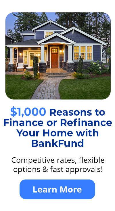 $1,000 Reasons to Finance or Refinance Your Home with BankFund - Competitive rates, flexible
options & fast approvals! Learn More