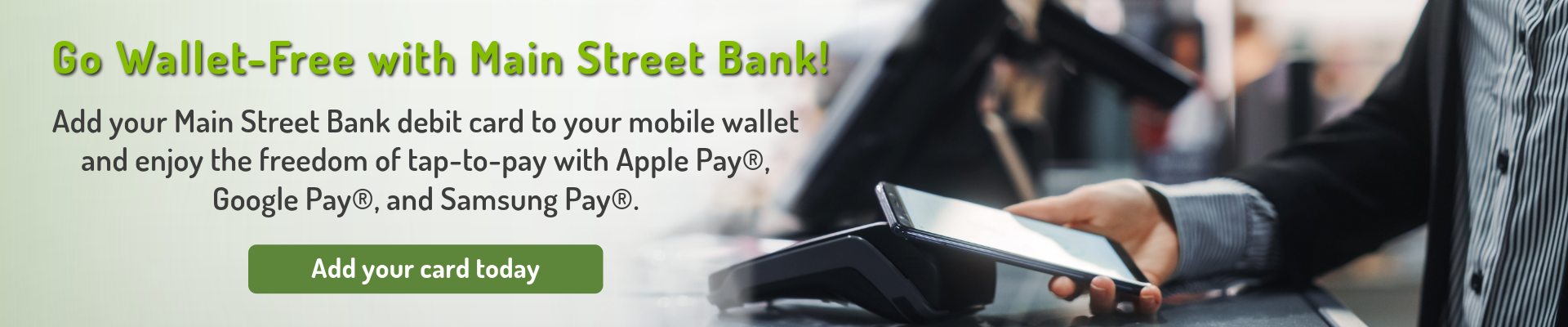 Go Wallet-Free with Main Street Bank!
Add your Main Street Bank debit card to your mobile wallet and enjoy the freedom of tap-to-pay with Apple Pay®, Google Pay®, and Samsung Pay®. Click here to add your card today.