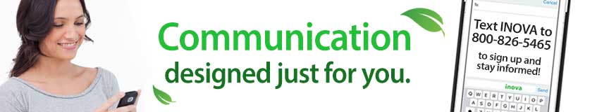 Communication designed just for you! INOVA text alerts allow you to receive communications from INOVA right on your phone, keeping you up-to-date on important information regarding your account. Opt In by texting "INOVA" to 800-826-5465. Don't forget to include your first and last name when prompted.