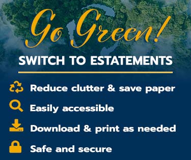 Go Green!
Switch to eStatements
Reduce Clutter &Save Paper
Easily Accessible
Download and Print as Needed
Safe and Secure