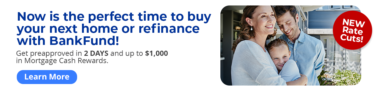 NEW Rate Cuts: Now is the perfect time to buy your next home or refinance with BankFund! 
Get preapproved in 2 days and up to $1,000 in Mortgage Cash Rewards