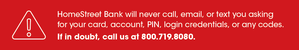 HomeStreet Bank will never call, email or text you asking for your card #, account #, PIN, login credentials, or any codes. If in doubt, call us at 800.719.8080.