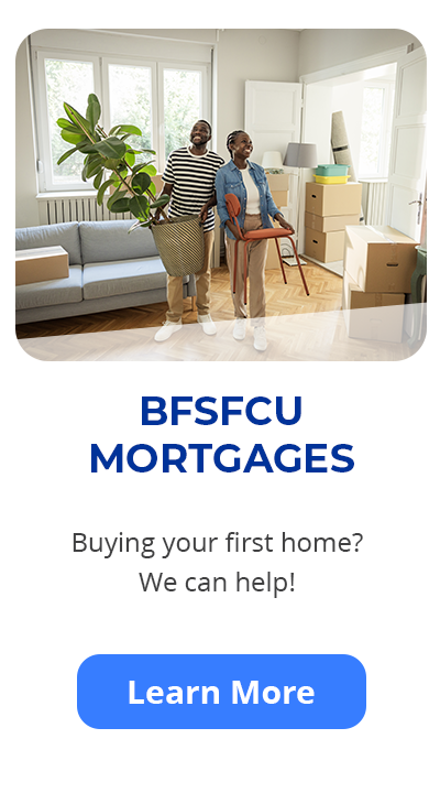 BFSFCU Mortgages. Buying your first home? We can help! Learn more.