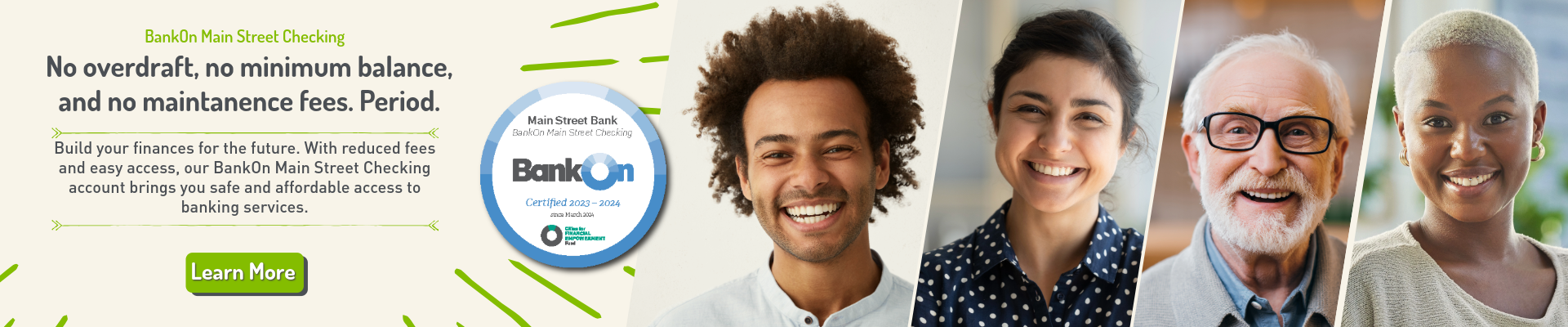 BankOn Main Street Checking: No overdraft, no minimum balance, and no maintanence fees. Period. Build your finances for the future. With reduced fees and easy access, our BankOn Main Street Checking account brings you safe and affordable access to banking services. Certified 2023-2024. Click here to Learn More.