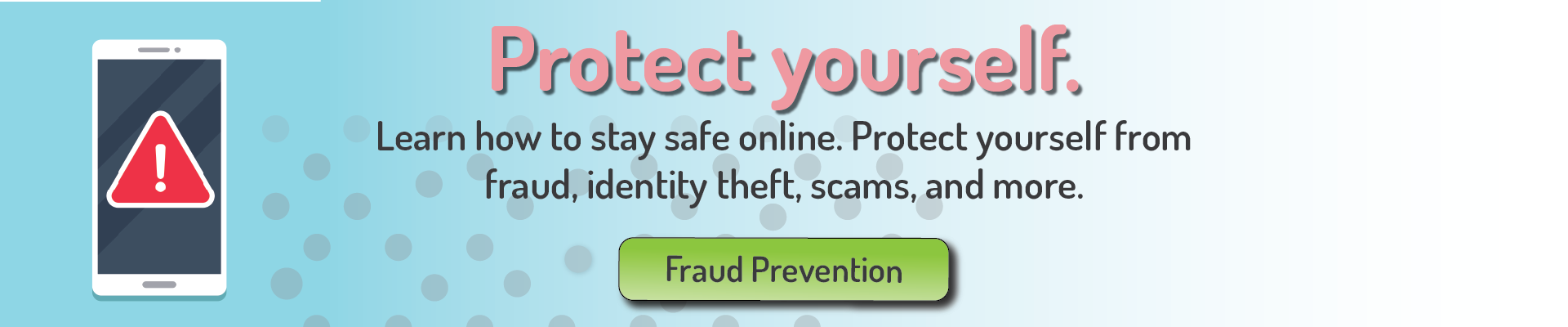 Protect yourself.
Learn how to stay safe online. protect yourself from fraud, identity theft, scams, and more.
Fraud Prevention
