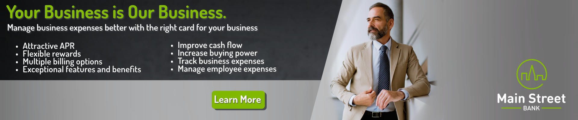 Your Business is Our Business. Manage business expenses better with the right card for your business. Enjoy these attributes: Attractive APR, flexible rewards, multiple billing options, and exceptional features and benefits. With this card, you could: improve cash flow, increase buying power, track business expenses, and manage employee expenses. Click here to learn more.