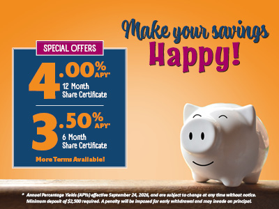 Make your savings happy! Special offers: 4.00% APY* 12 month share certificate, 3.50% APY* 6 month share certificate. More terms available! * Annual percentage yields (APYs) effective September 24, 2026, and are subject to change at any time without notice. Minimum deposit of $2,500 required. A penalty will be imposed for early withdrawal and may invade on principal.