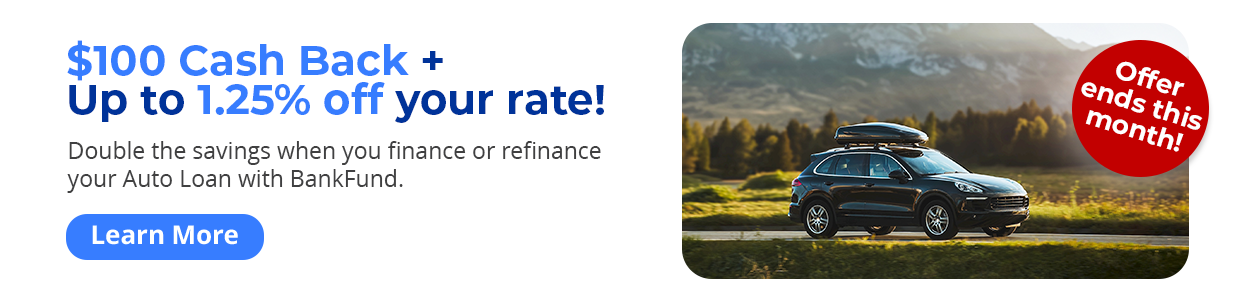 Offer ends this month! $100 Cash Back + Up to 1.25% off your rate! Double the savings when you finance or refinance your Auto Loan with BankFund. Learn More