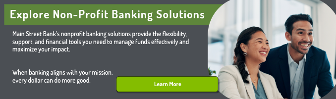 Explore Non-Profit Banking Solutions. Main Street Bank’s nonprofit banking solutions provide the flexibility, support, and financial tools you need to manage funds effectively and maximize your impact. When banking aligns with your mission, every dollar can do more good. Click here to learn more.