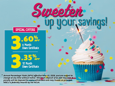 Sweeten up your savings! Special Offers 3.60% APY 6 Month Share Certificate 3.35% APR 12 Month Certificate * Annual Percentage Yields (APYs) effective May 13, 2026, and are subject to change at any time without notice. Minimum deposit of $2,500 required. A penalty will be imposed for early withdrawal and may invade on principal. MECU is federally insured by the NCUA.