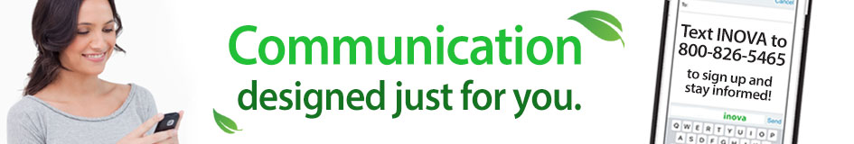 Communication designed just for you! INOVA text alerts allow you to receive communications from INOVA right on your phone, keeping you up-to-date on important information regarding your account. Opt In by texting "INOVA" to 800-826-5465. Don't forget to include your first and last name when prompted.