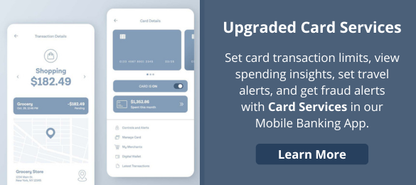 Upgraded Card Services
Set card transaction limits, view spending insights, set travel alerts, and get fraud alerts
with Card Services in our Mobile Banking App.
Learn More