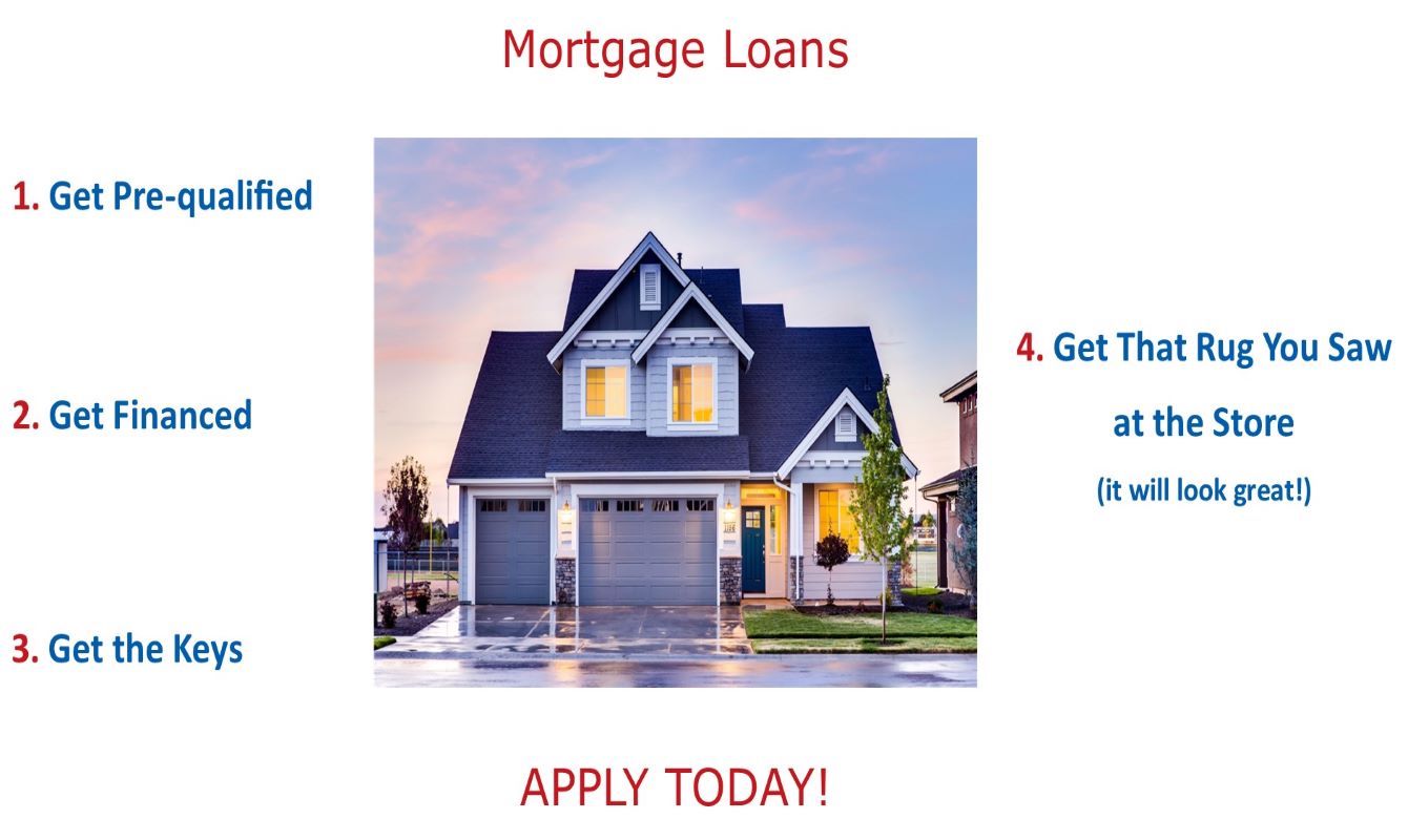 Mortgage Loans
Apply Today! 
1. Get Pre-qualified
2. Get Financed
3. Get the Keys
4. Get that Rug You Saw at the Store (it will look great!)
