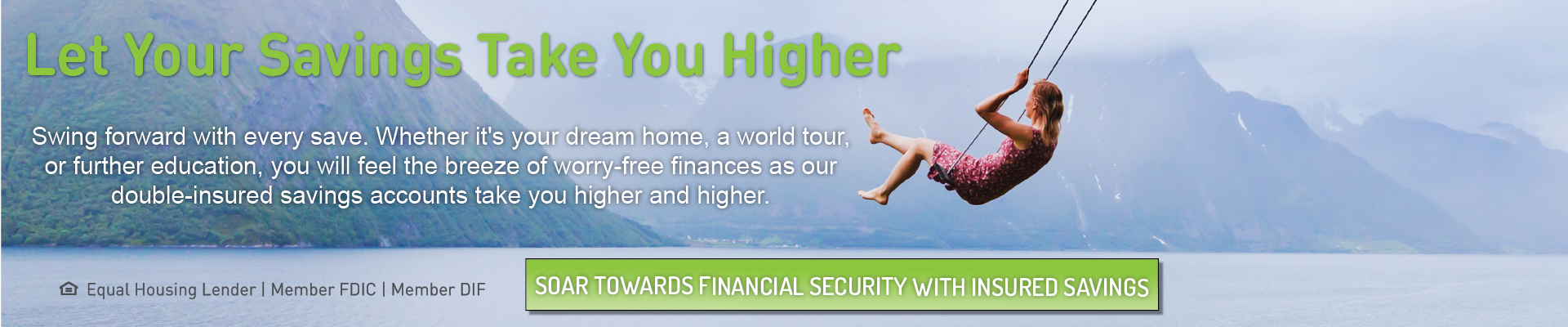 Let Your Savings Take You Higher. Swing forward with every save. Whether it's your dream home, a world tour, or further education, you will feel the breeze of worry-free finances as our double-insured savings accounts take you higher and higher. Click here to soar towards financial security with insured savings.