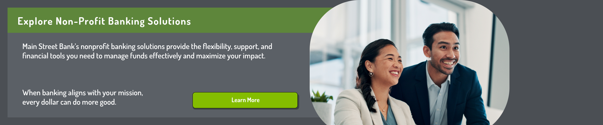 Explore Non-Profit Banking Solutions. Main Street Bank’s nonprofit banking solutions provide the flexibility, support, and financial tools you need to manage funds effectively and maximize your impact. When banking aligns with your mission, every dollar can do more good. Click here to learn more.